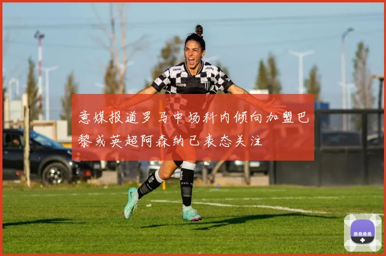 意媒报道罗马中场科内倾向加盟巴黎或英超阿森纳已表态关注