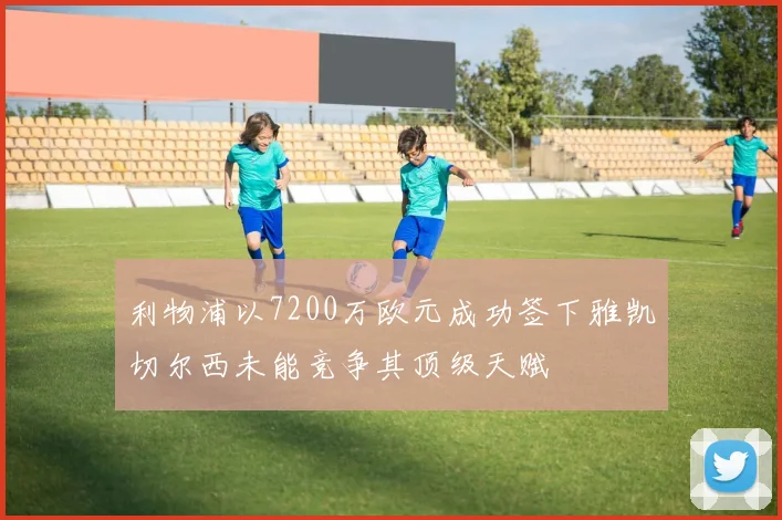 利物浦以7200万欧元成功签下雅凯切尔西未能竞争其顶级天赋