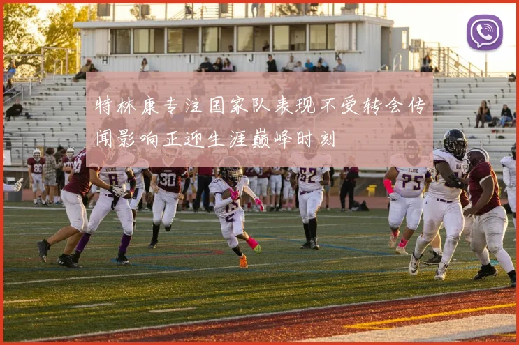 特林康专注国家队表现不受转会传闻影响正迎生涯巅峰时刻