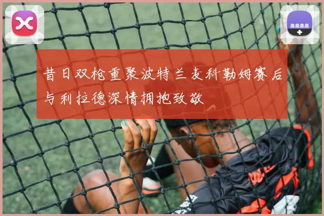 昔日双枪重聚波特兰麦科勒姆赛后与利拉德深情拥抱致敬