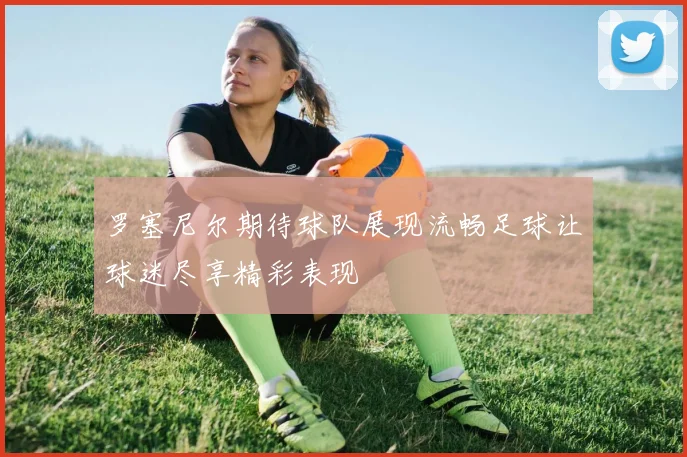 罗塞尼尔期待球队展现流畅足球让球迷尽享精彩表现