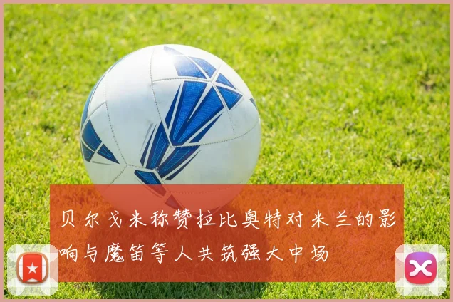 贝尔戈米称赞拉比奥特对米兰的影响与魔笛等人共筑强大中场