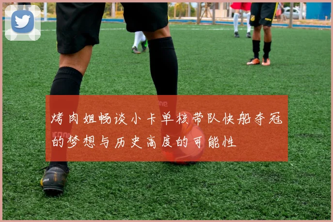 烤肉姐畅谈小卡单核带队快船夺冠的梦想与历史高度的可能性