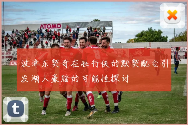 波津东契奇在独行侠的默契配合引发湖人豪赌的可能性探讨