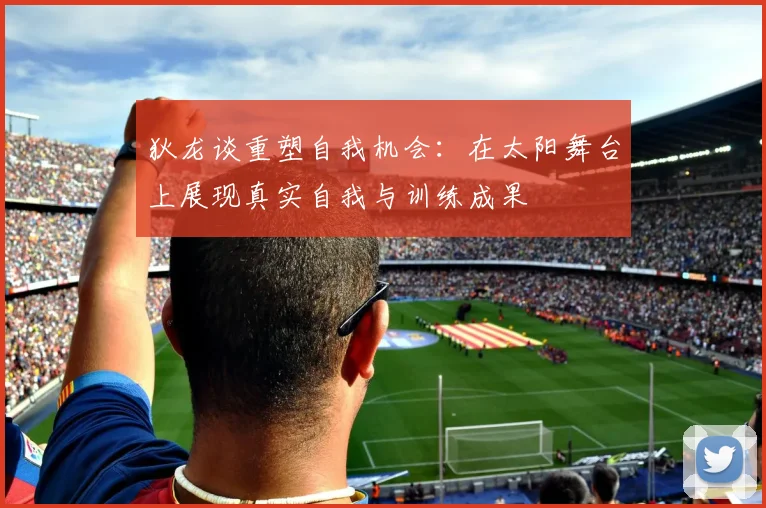 狄龙谈重塑自我机会：在太阳舞台上展现真实自我与训练成果