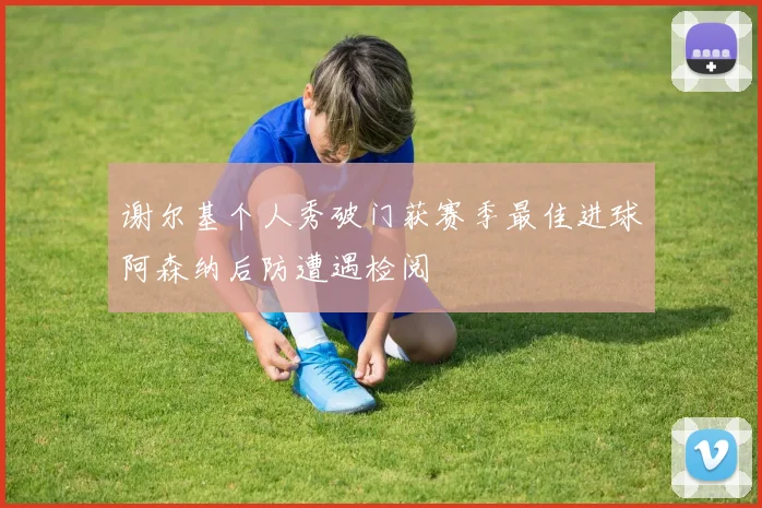谢尔基个人秀破门获赛季最佳进球阿森纳后防遭遇检阅