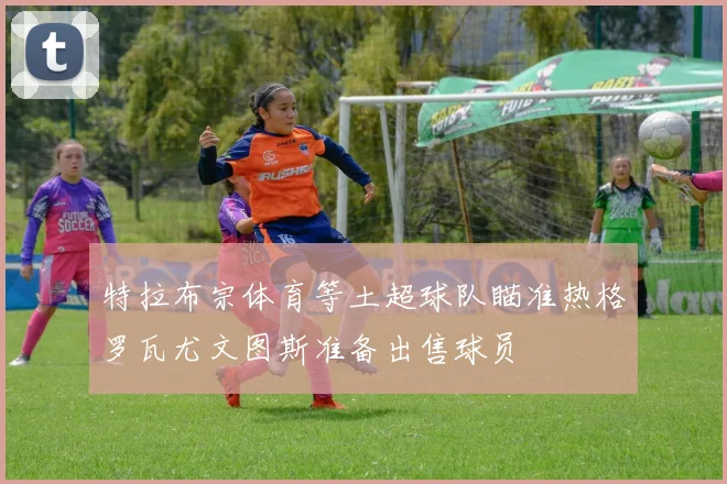 特拉布宗体育等土超球队瞄准热格罗瓦尤文图斯准备出售球员