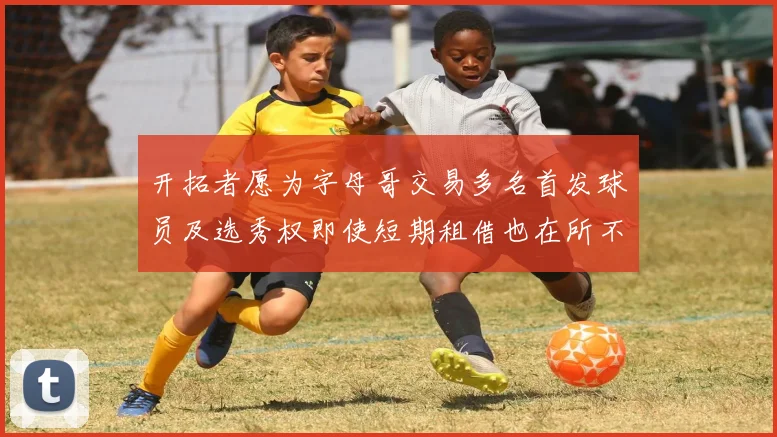 开拓者愿为字母哥交易多名首发球员及选秀权即使短期租借也在所不惜