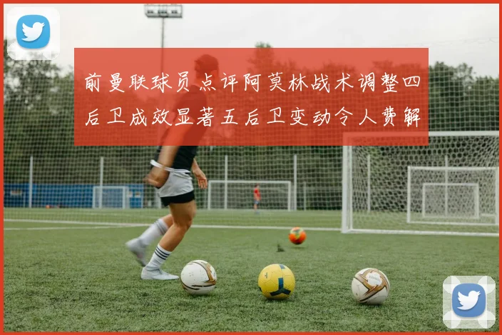 前曼联球员点评阿莫林战术调整四后卫成效显著五后卫变动令人费解