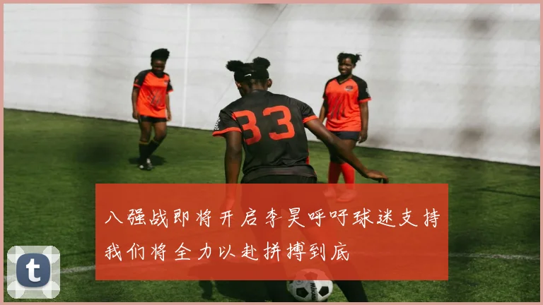 八强战即将开启李昊呼吁球迷支持我们将全力以赴拼搏到底