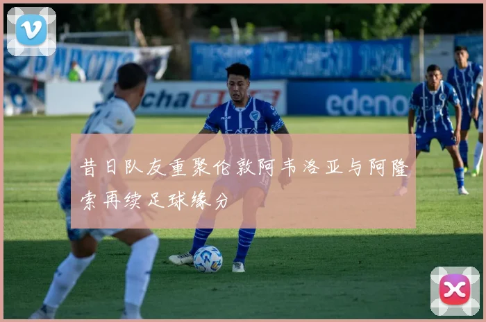昔日队友重聚伦敦阿韦洛亚与阿隆索再续足球缘分