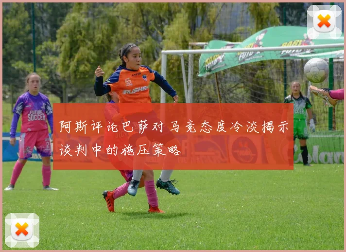 阿斯评论巴萨对马竞态度冷淡揭示谈判中的施压策略