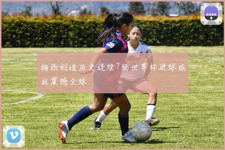 梅西创造历史连续7场世界杯进球成就震撼全球