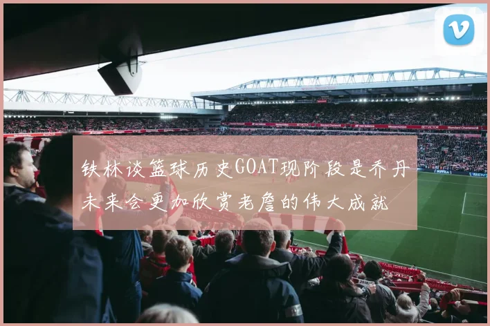 铁林谈篮球历史GOAT现阶段是乔丹未来会更加欣赏老詹的伟大成就