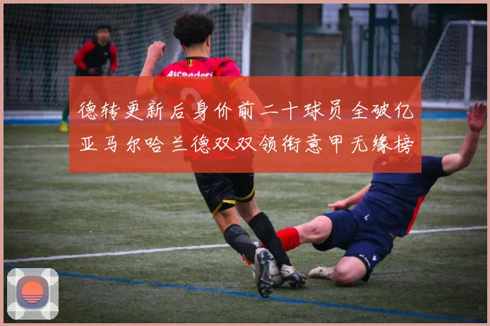 德转更新后身价前二十球员全破亿亚马尔哈兰德双双领衔意甲无缘榜单