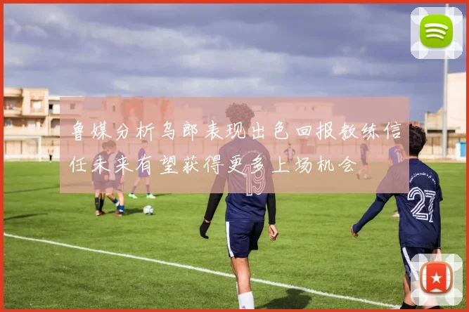 鲁媒分析乌郎表现出色回报教练信任未来有望获得更多上场机会