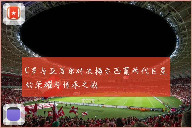 C罗与亚马尔对决揭示西葡两代巨星的荣耀与传承之战
