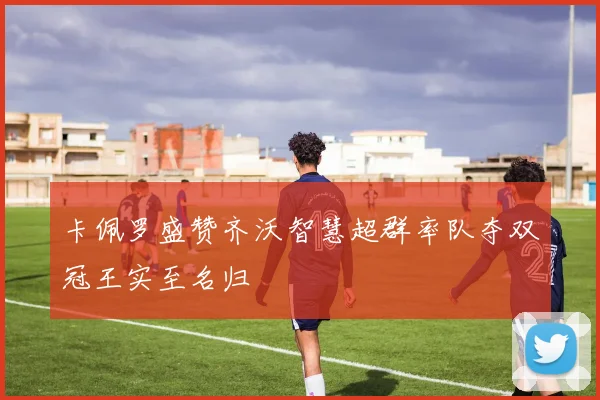 卡佩罗盛赞齐沃智慧超群率队夺双冠王实至名归