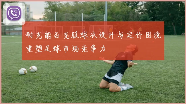 耐克能否克服球衣设计与定价困境重塑足球市场竞争力