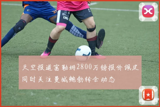 天空报道富勒姆2800万镑报价佩皮同时关注曼城鲍勃转会动态