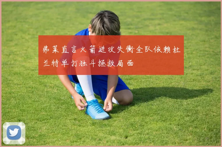 弗莱直言火箭进攻失衡全队依赖杜兰特单打独斗拯救局面