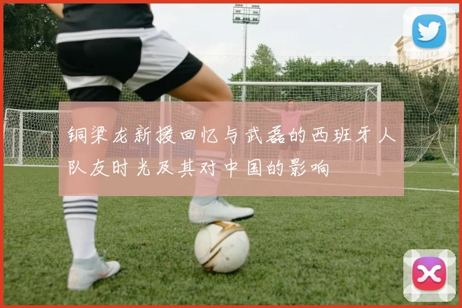 铜梁龙新援回忆与武磊的西班牙人队友时光及其对中国的影响