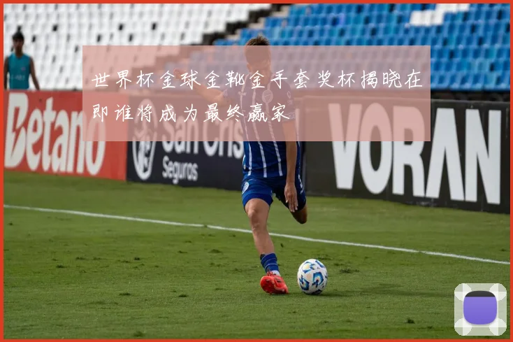 世界杯金球金靴金手套奖杯揭晓在即谁将成为最终赢家