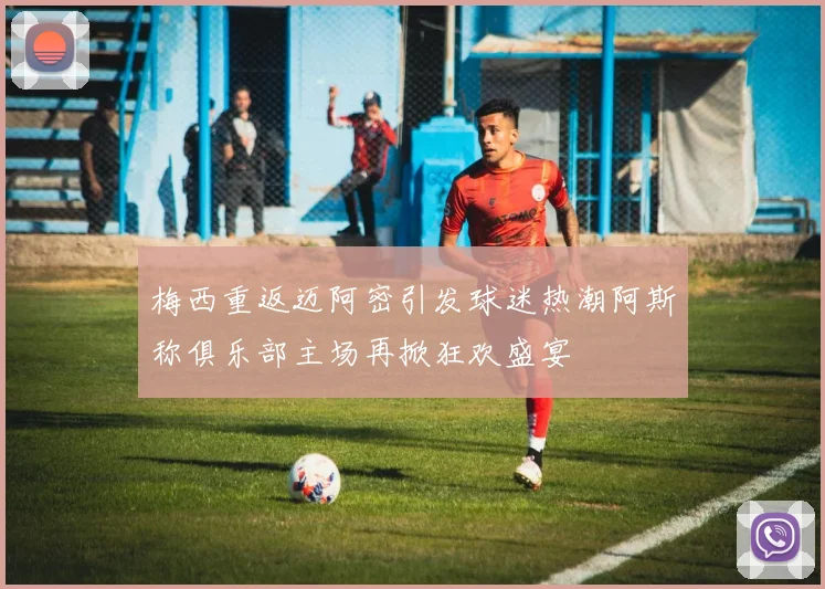 梅西重返迈阿密引发球迷热潮阿斯称俱乐部主场再掀狂欢盛宴
