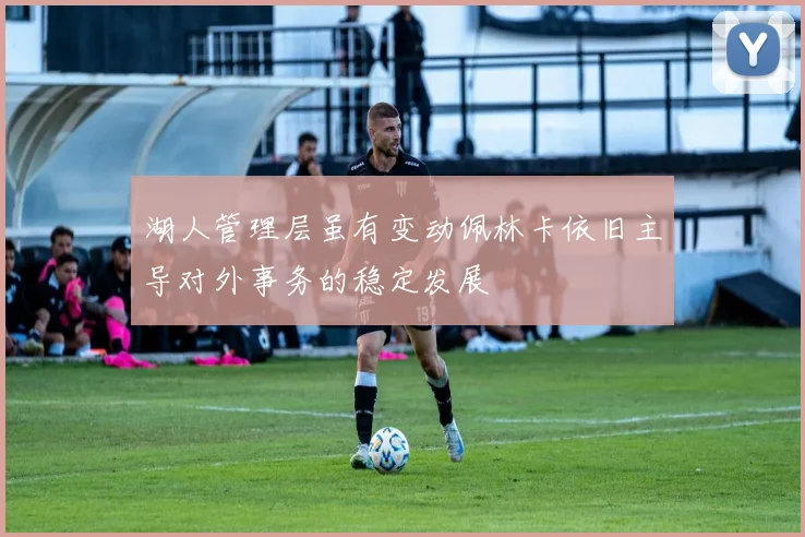 湖人管理层虽有变动佩林卡依旧主导对外事务的稳定发展