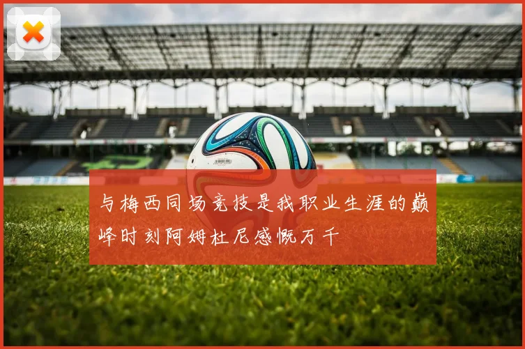 与梅西同场竞技是我职业生涯的巅峰时刻阿姆杜尼感慨万千