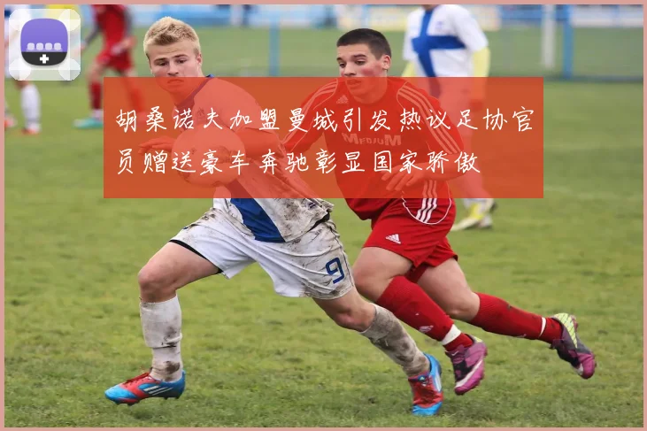 胡桑诺夫加盟曼城引发热议足协官员赠送豪车奔驰彰显国家骄傲