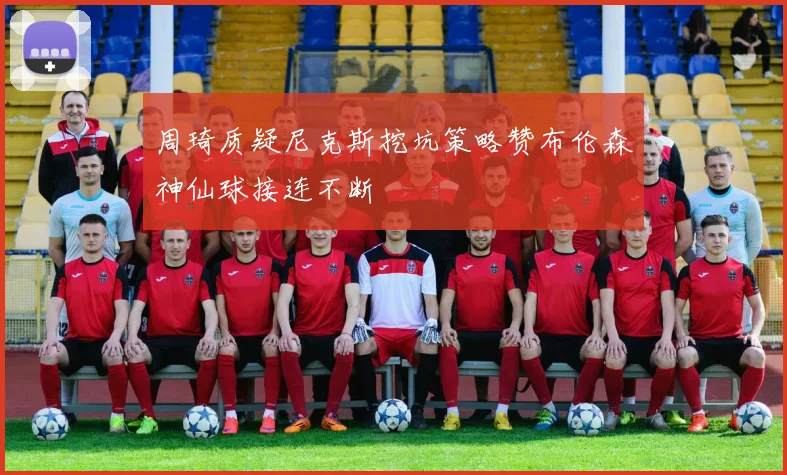 周琦质疑尼克斯挖坑策略赞布伦森神仙球接连不断