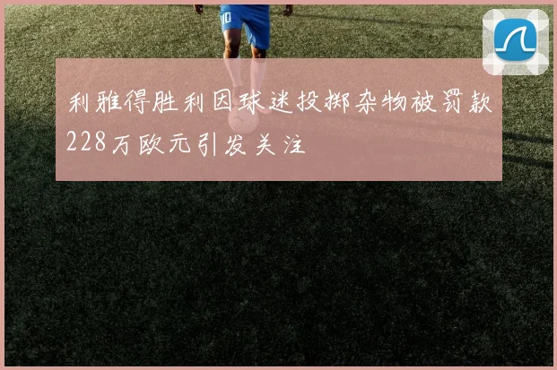 利雅得胜利因球迷投掷杂物被罚款228万欧元引发关注